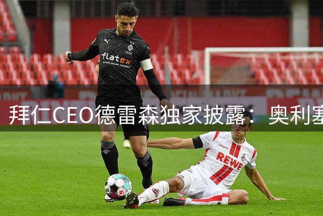 拜仁CEO德雷森独家披露：奥利塞非卖品 凯恩续约谈判即将启动