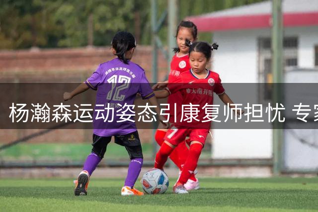 杨瀚森运动姿态引康复师担忧 专家建议效仿姚明调整发力方式